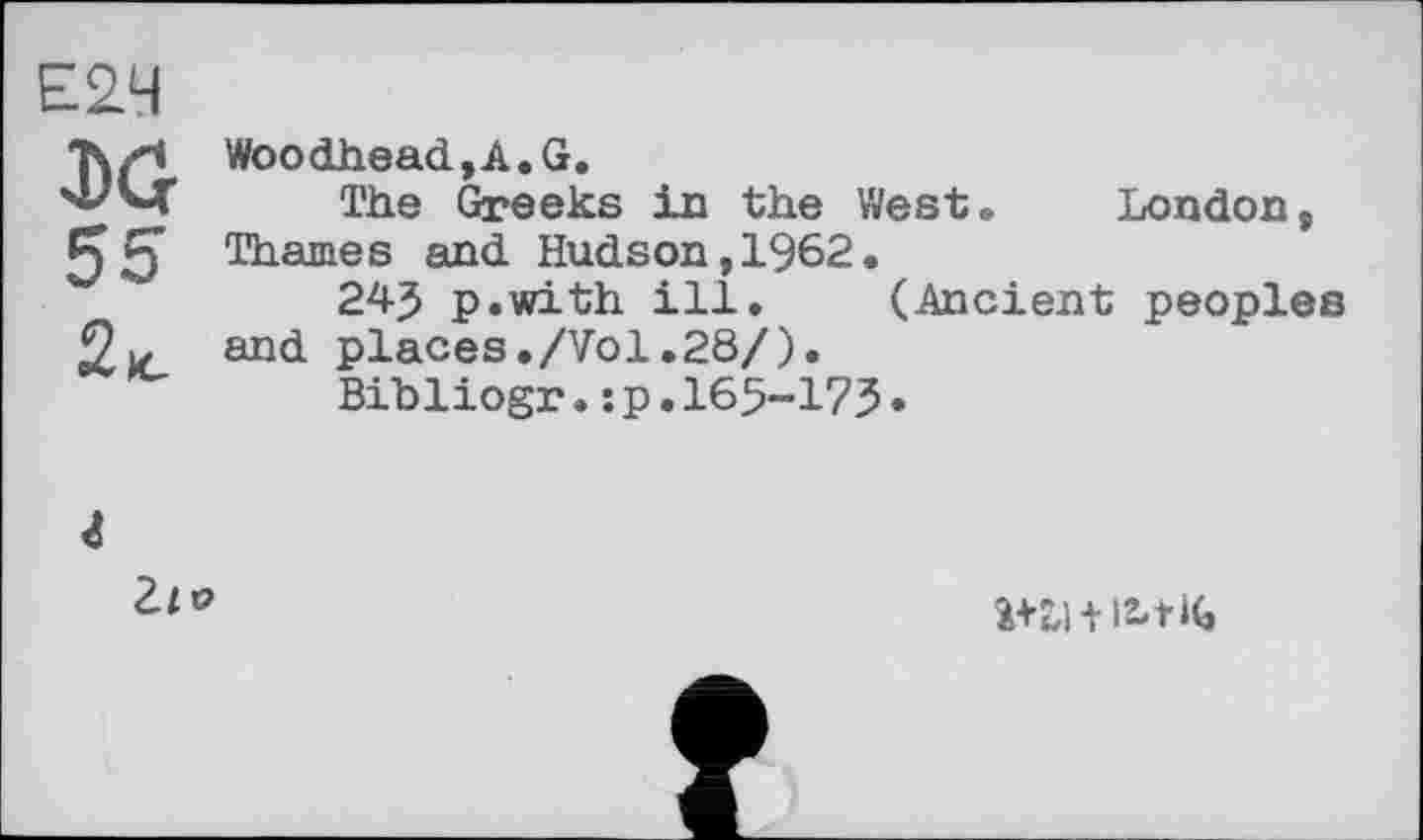 ﻿Е2Ч J)G 55 2,c	Woodhead,A.G. The Greeks in the West®	London, Thames and Hudson,1962. 24J p.with ill.	(Ancient peoples and places./Vol.28/). Bibliogr.:p.165-175.
